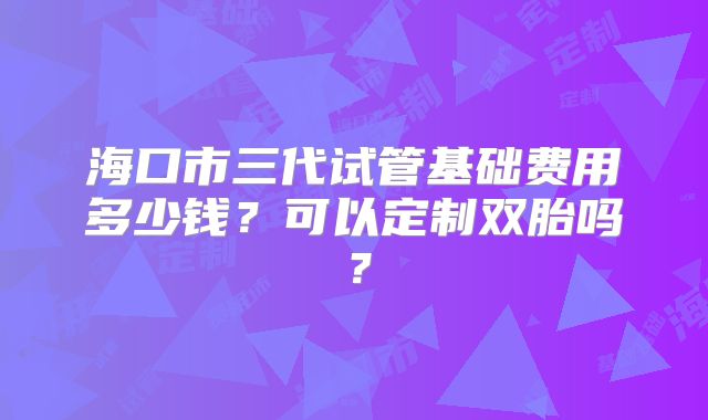 海口市三代试管基础费用多少钱？可以定制双胎吗？