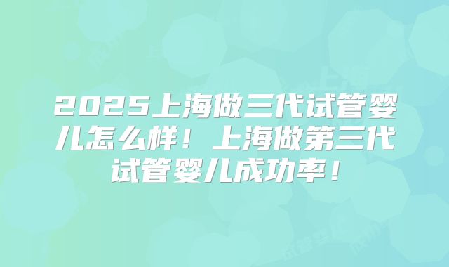 2025上海做三代试管婴儿怎么样!上海做第三代试管婴儿成功率!