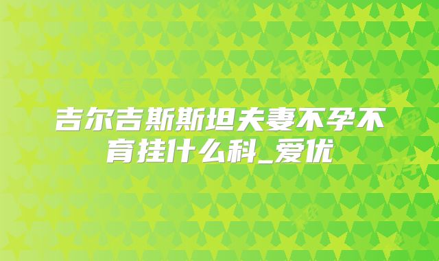 吉尔吉斯斯坦夫妻不孕不育挂什么科_爱优
