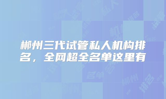 郴州三代试管私人机构排名，全网超全名单这里有