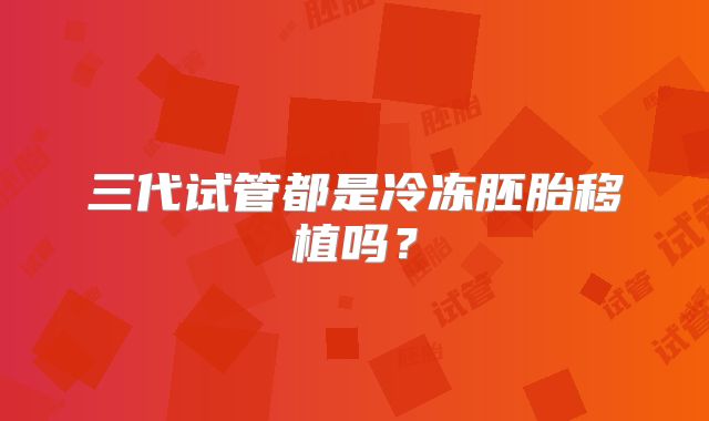 三代试管都是冷冻胚胎移植吗？