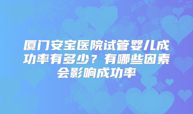 厦门安宝医院试管婴儿成功率有多少？有哪些因素会影响成功率