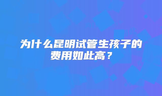 为什么昆明试管生孩子的费用如此高？