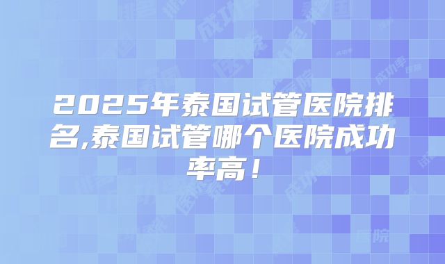 2025年泰国试管医院排名,泰国试管哪个医院成功率高!