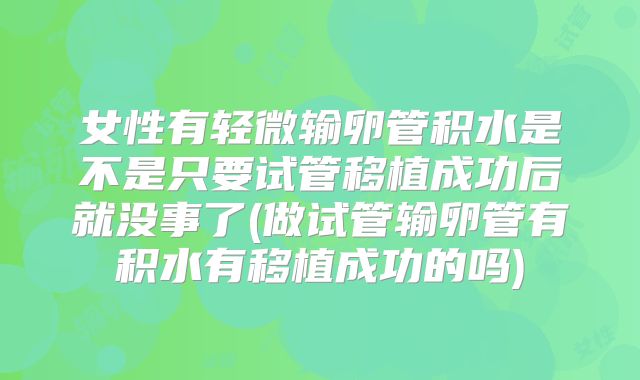女性有轻微输卵管积水是不是只要试管移植成功后就没事了(做试管输卵管有积水有移植成功的吗)