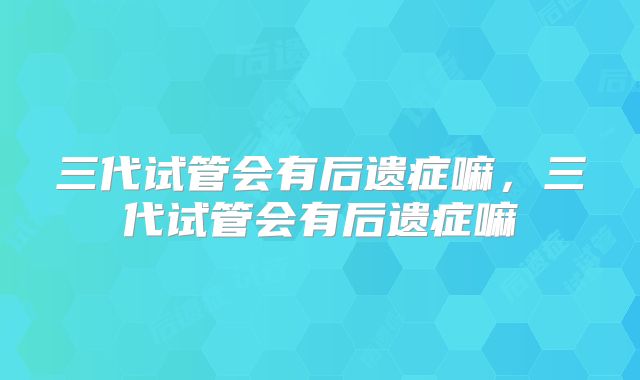 三代试管会有后遗症嘛，三代试管会有后遗症嘛