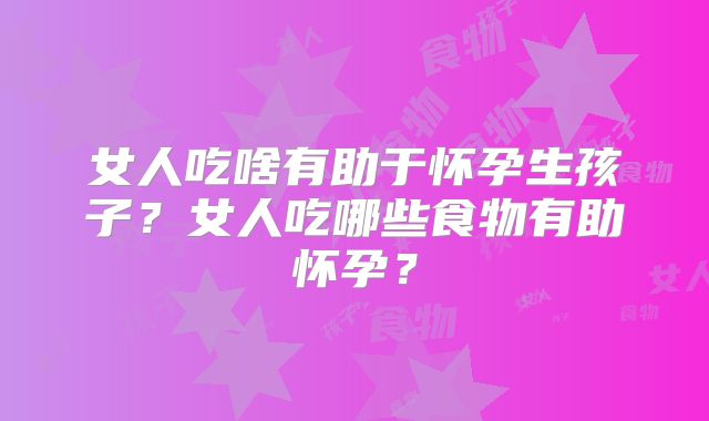 女人吃啥有助于怀孕生孩子?女人吃哪些食物有助怀孕?