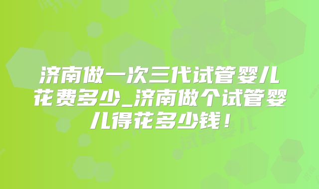 济南做一次三代试管婴儿花费多少_济南做个试管婴儿得花多少钱！