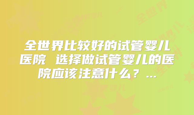 全世界比较好的试管婴儿医院 选择做试管婴儿的医院应该注意什么？...