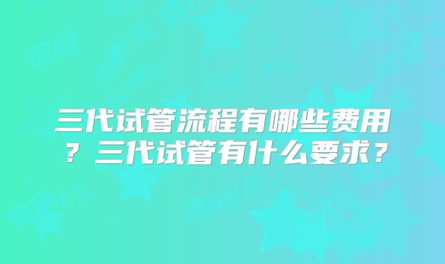 三代试管流程有哪些费用？三代试管有什么要求？