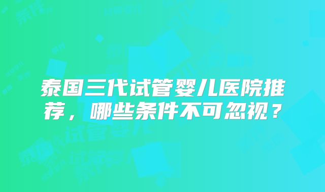 泰国三代试管婴儿医院推荐，哪些条件不可忽视？