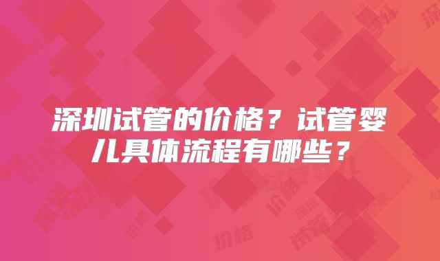 深圳试管的价格？试管婴儿具体流程有哪些？