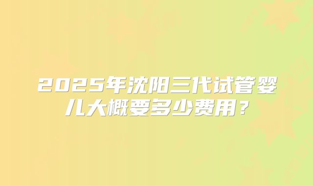 2025年沈阳三代试管婴儿大概要多少费用?