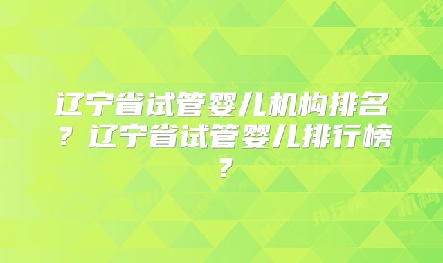 辽宁省试管婴儿机构排名？辽宁省试管婴儿排行榜？