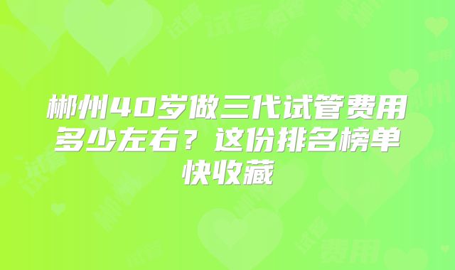 郴州40岁做三代试管费用多少左右？这份排名榜单快收藏