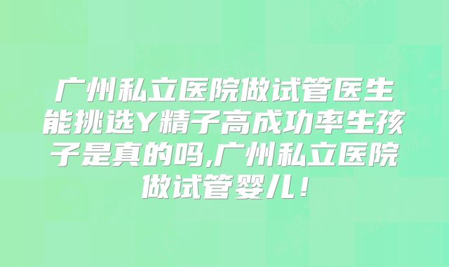 广州私立医院做试管医生能挑选Y精子高成功率生孩子是真的吗,广州私立医院做试管婴儿！