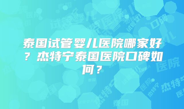 泰国试管婴儿医院哪家好？杰特宁泰国医院口碑如何？