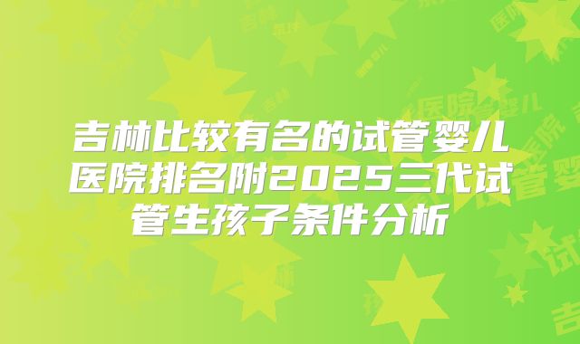 吉林比较有名的试管婴儿医院排名附2025三代试管生孩子条件分析