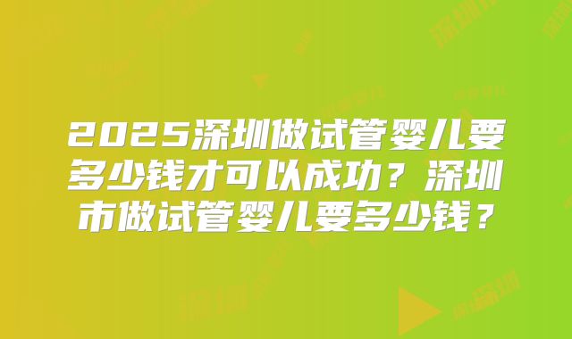 2025深圳做试管婴儿要多少钱才可以成功？深圳市做试管婴儿要多少钱？