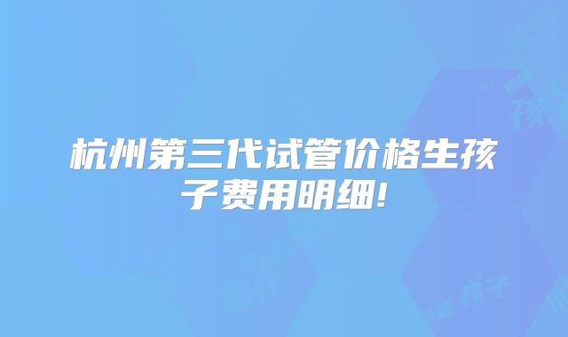 杭州第三代试管价格生孩子费用明细!