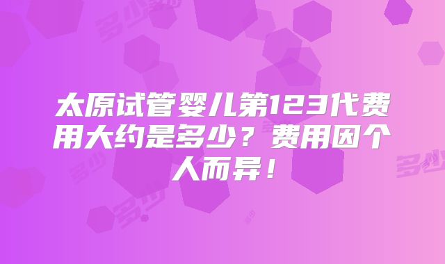 太原试管婴儿第123代费用大约是多少?费用因个人而异!