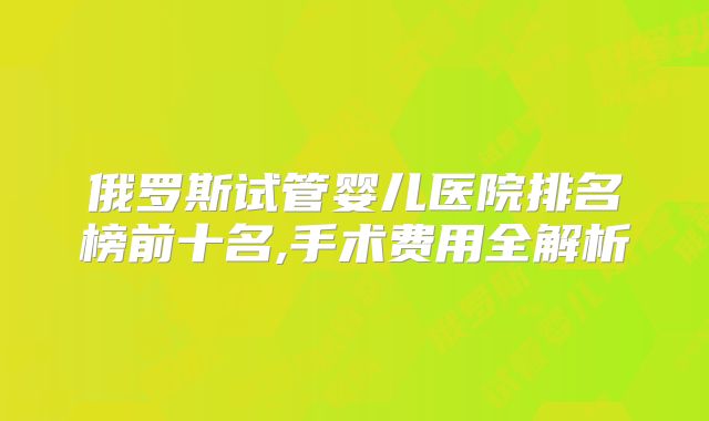 俄罗斯试管婴儿医院排名榜前十名,手术费用全解析