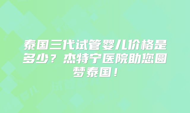 泰国三代试管婴儿价格是多少？杰特宁医院助您圆梦泰国！