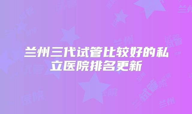 兰州三代试管比较好的私立医院排名更新