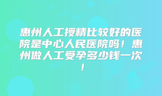 惠州人工授精比较好的医院是中心人民医院吗！惠州做人工受孕多少钱一次！