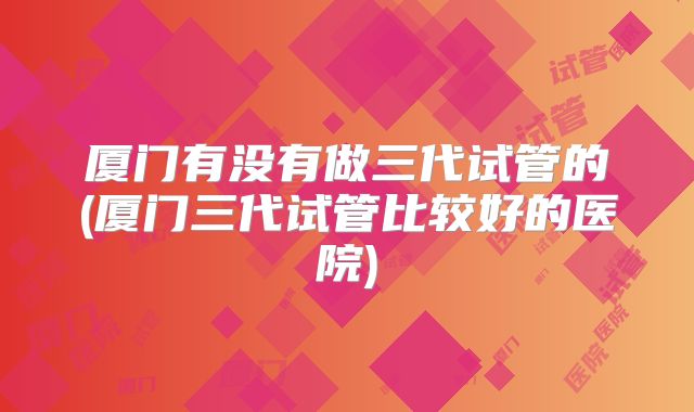 厦门有没有做三代试管的(厦门三代试管比较好的医院)