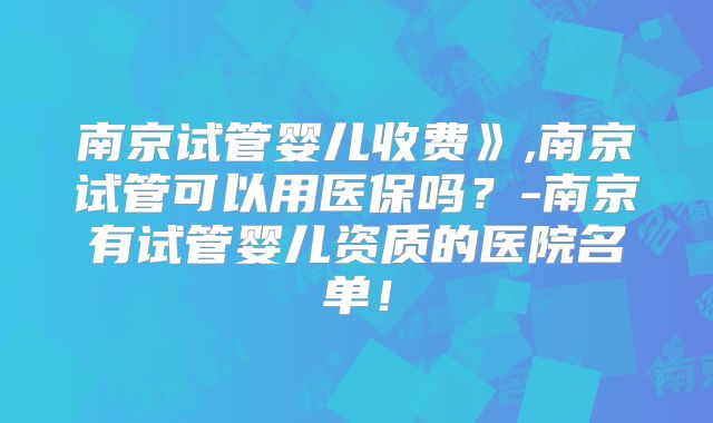 南京试管婴儿收费》,南京试管可以用医保吗？-南京有试管婴儿资质的医院名单！