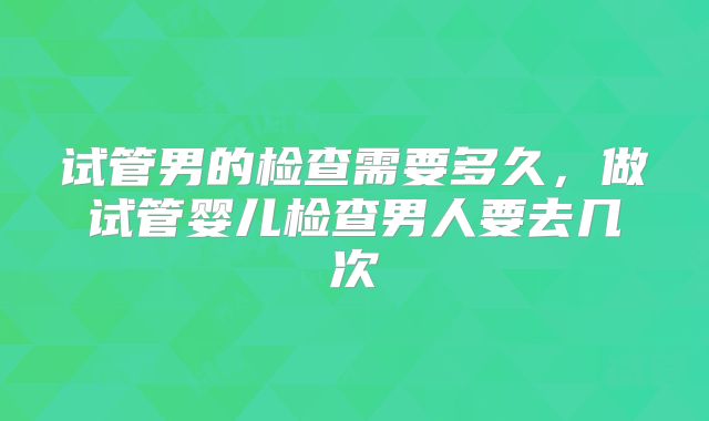 试管男的检查需要多久,做试管婴儿检查男人要去几次