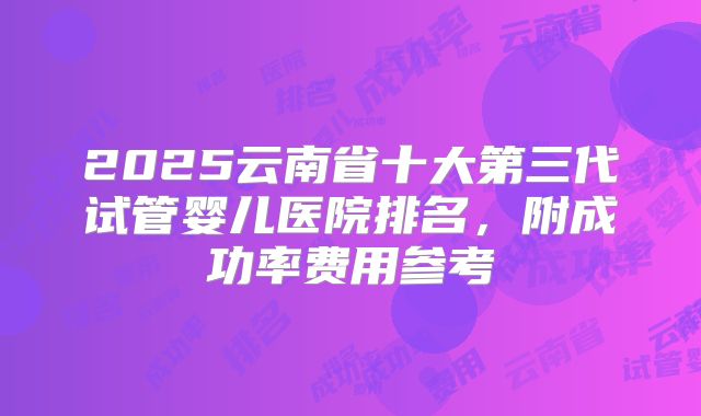 2025云南省十大第三代试管婴儿医院排名,附成功率费用参考