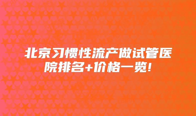 北京习惯性流产做试管医院排名+价格一览!