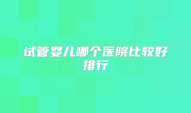 试管婴儿哪个医院比较好排行