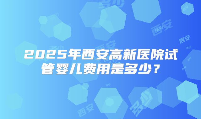 2025年西安高新医院试管婴儿费用是多少？