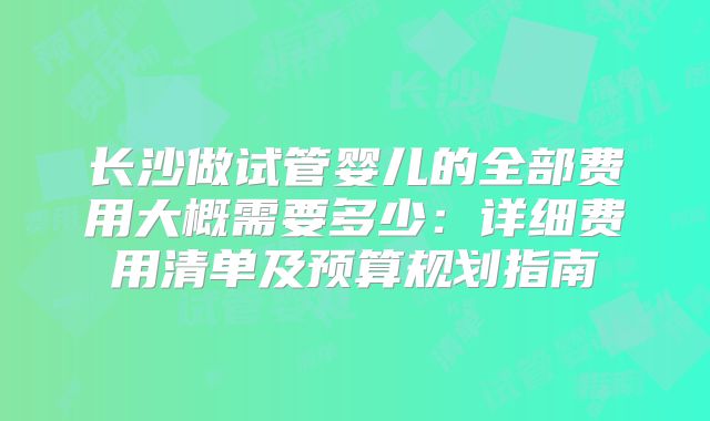 长沙做试管婴儿的全部费用大概需要多少：详细费用清单及预算规划指南