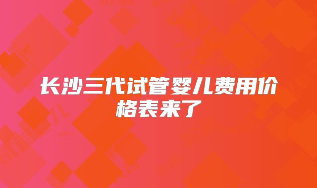 长沙三代试管婴儿费用价格表来了