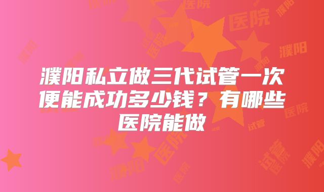 濮阳私立做三代试管一次便能成功多少钱?有哪些医院能做
