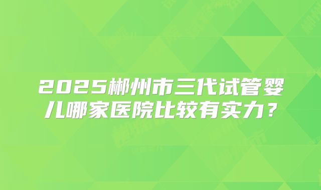 2025郴州市三代试管婴儿哪家医院比较有实力？