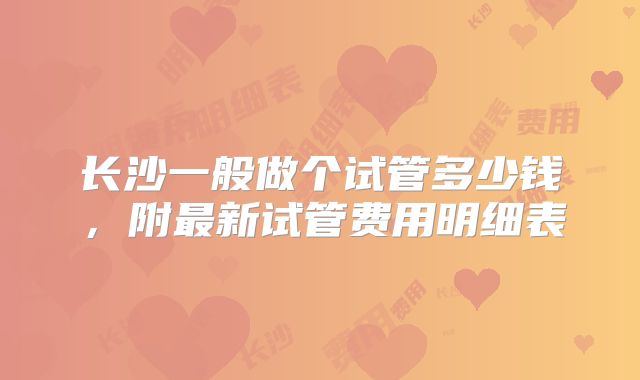 长沙一般做个试管多少钱，附最新试管费用明细表