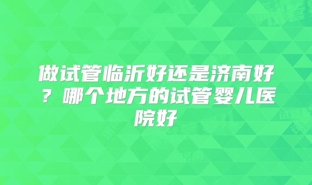 做试管临沂好还是济南好?哪个地方的试管婴儿医院好