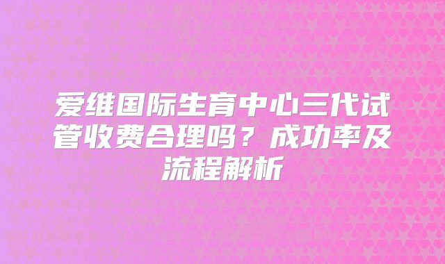 爱维国际生育中心三代试管收费合理吗？成功率及流程解析