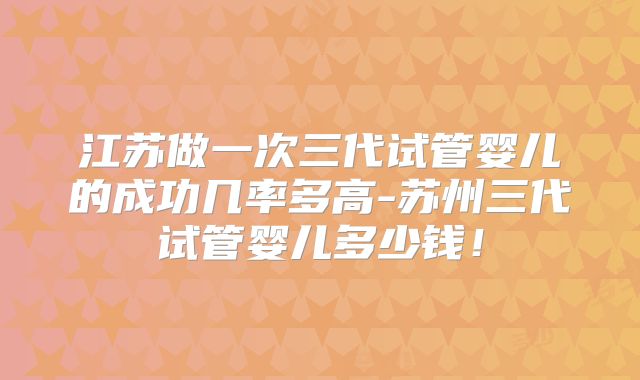 江苏做一次三代试管婴儿的成功几率多高-苏州三代试管婴儿多少钱！