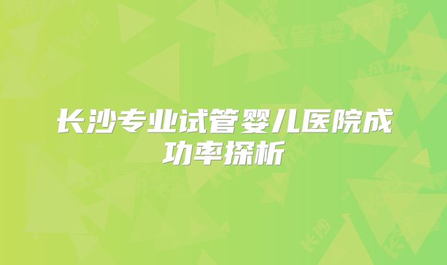 长沙专业试管婴儿医院成功率探析