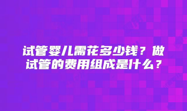 试管婴儿需花多少钱?做试管的费用组成是什么?
