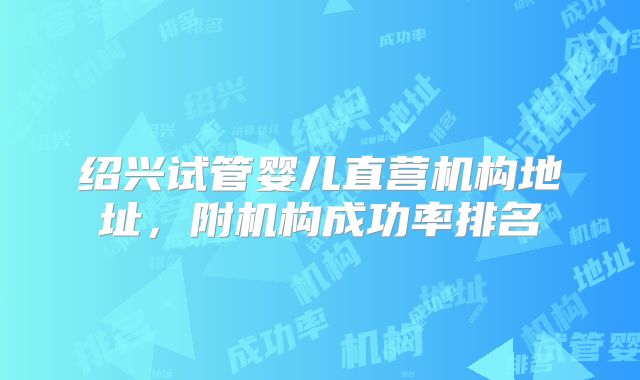 绍兴试管婴儿直营机构地址，附机构成功率排名