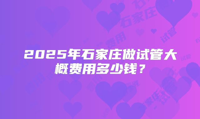 2025年石家庄做试管大概费用多少钱?