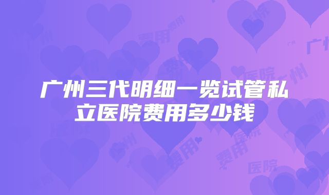 广州三代明细一览试管私立医院费用多少钱