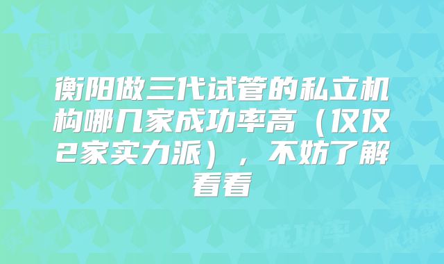 衡阳做三代试管的私立机构哪几家成功率高（仅仅2家实力派），不妨了解看看